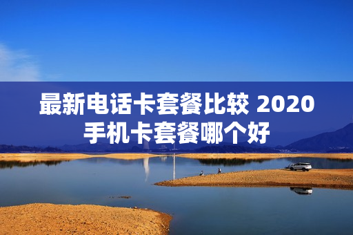 最新电话卡套餐比较 2020手机卡套餐哪个好