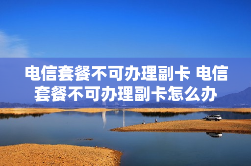 电信套餐不可办理副卡 电信套餐不可办理副卡怎么办