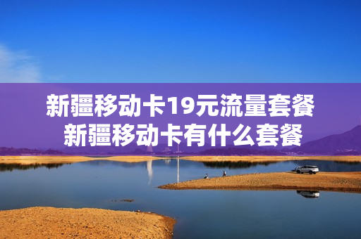 新疆移动卡19元流量套餐 新疆移动卡有什么套餐