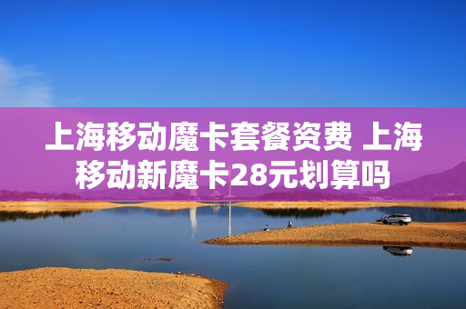上海移动魔卡套餐资费 上海移动新魔卡28元划算吗
