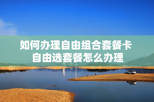 如何办理自由组合套餐卡 自由选套餐怎么办理