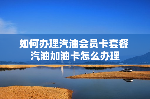 如何办理汽油会员卡套餐 汽油加油卡怎么办理