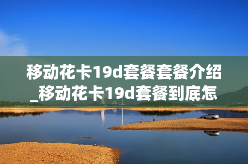 移动花卡19d套餐套餐介绍_移动花卡19d套餐到底怎么样