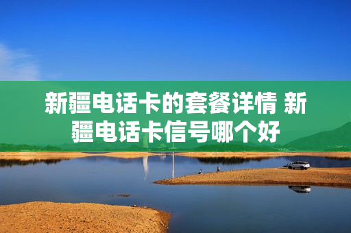 新疆电话卡的套餐详情 新疆电话卡信号哪个好