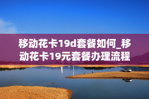 移动花卡19d套餐如何_移动花卡19元套餐办理流程