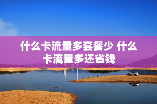 什么卡流量多套餐少 什么卡流量多还省钱