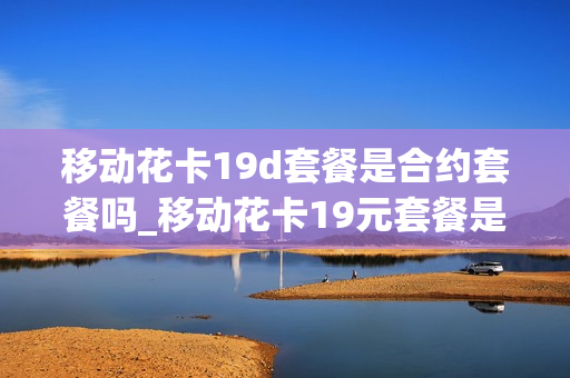 移动花卡19d套餐是合约套餐吗_移动花卡19元套餐是4g还是5g
