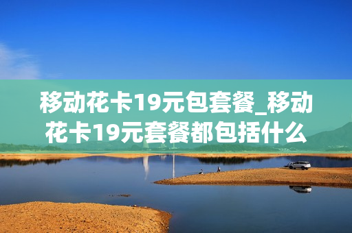 移动花卡19元包套餐_移动花卡19元套餐都包括什么应用