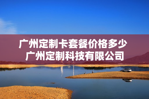 广州定制卡套餐价格多少 广州定制科技有限公司