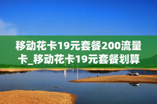 移动花卡19元套餐200流量卡_移动花卡19元套餐划算不