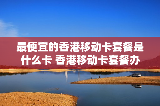 最便宜的香港移动卡套餐是什么卡 香港移动卡套餐办理