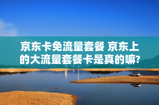 京东卡免流量套餐 京东上的大流量套餐卡是真的嘛?