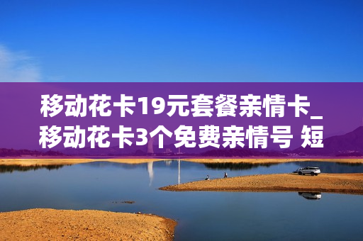 移动花卡19元套餐亲情卡_移动花卡3个免费亲情号 短信通知