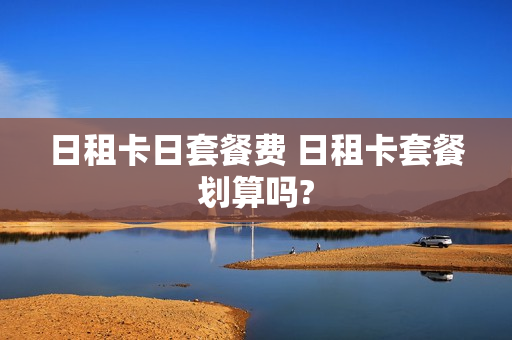 日租卡日套餐费 日租卡套餐划算吗?