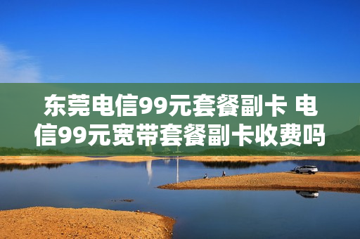 东莞电信99元套餐副卡 电信99元宽带套餐副卡收费吗