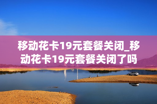 移动花卡19元套餐关闭_移动花卡19元套餐关闭了吗