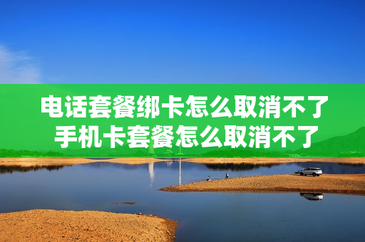 电话套餐绑卡怎么取消不了 手机卡套餐怎么取消不了