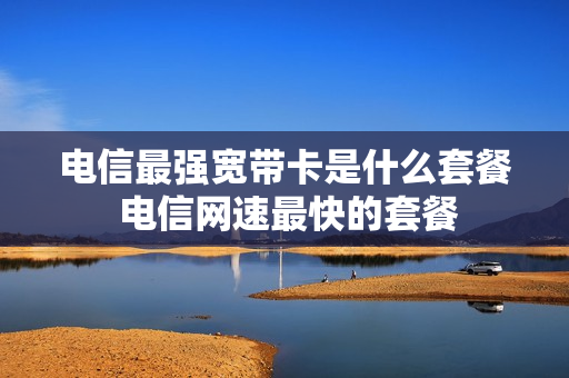 电信最强宽带卡是什么套餐 电信网速最快的套餐
