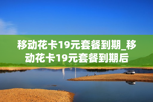 移动花卡19元套餐到期_移动花卡19元套餐到期后