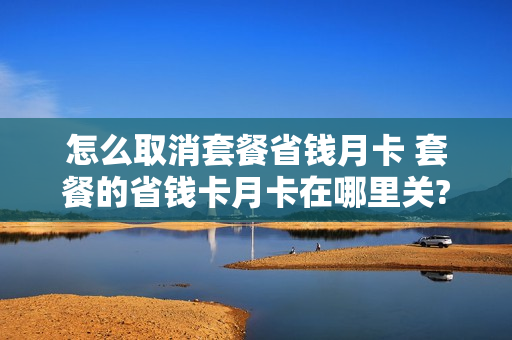 怎么取消套餐省钱月卡 套餐的省钱卡月卡在哪里关?