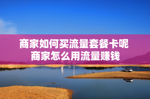 商家如何买流量套餐卡呢 商家怎么用流量赚钱