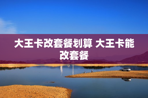 大王卡改套餐划算 大王卡能改套餐