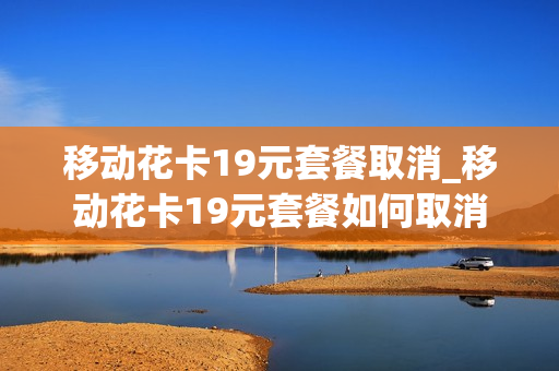 移动花卡19元套餐取消_移动花卡19元套餐如何取消