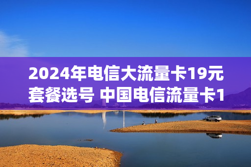 2024年电信大流量卡19元套餐选号 中国电信流量卡19元套餐240g