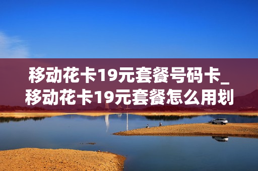移动花卡19元套餐号码卡_移动花卡19元套餐怎么用划算