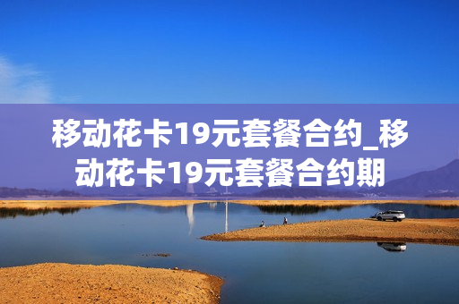 移动花卡19元套餐合约_移动花卡19元套餐合约期