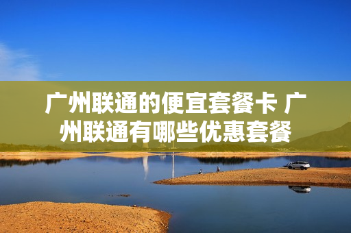 广州联通的便宜套餐卡 广州联通有哪些优惠套餐