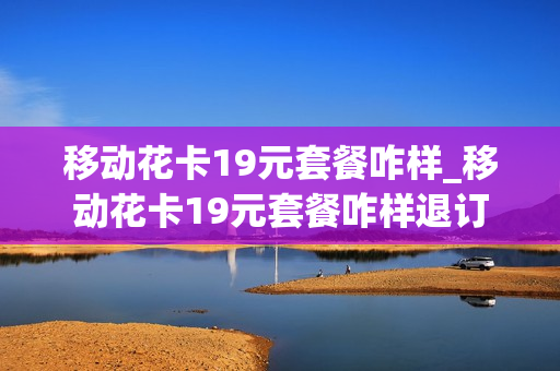 移动花卡19元套餐咋样_移动花卡19元套餐咋样退订