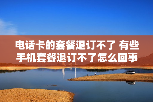 电话卡的套餐退订不了 有些手机套餐退订不了怎么回事