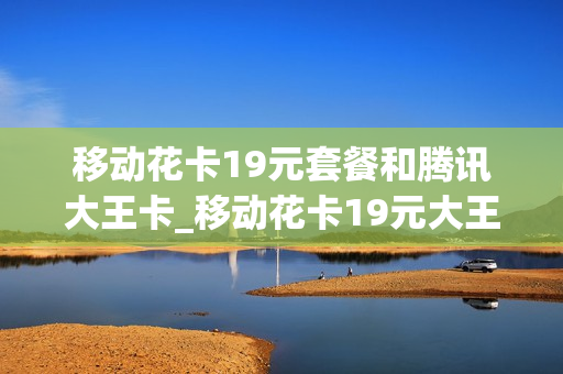 移动花卡19元套餐和腾讯大王卡_移动花卡19元大王卡详细介绍