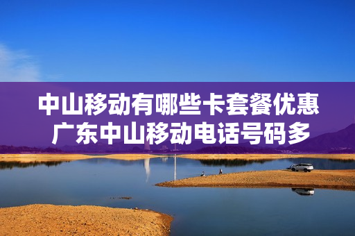 中山移动有哪些卡套餐优惠 广东中山移动电话号码多少