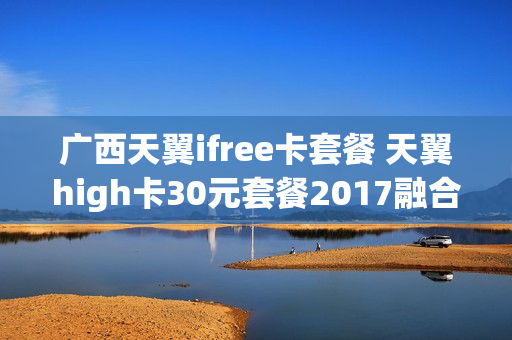 广西天翼ifree卡套餐 天翼high卡30元套餐2017融合