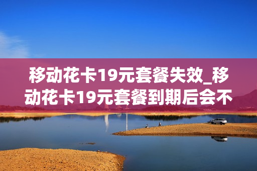 移动花卡19元套餐失效_移动花卡19元套餐到期后会不会主动销号