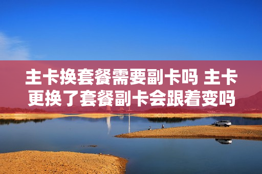 主卡换套餐需要副卡吗 主卡更换了套餐副卡会跟着变吗
