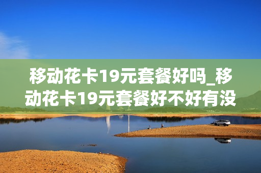 移动花卡19元套餐好吗_移动花卡19元套餐好不好有没有用过的
