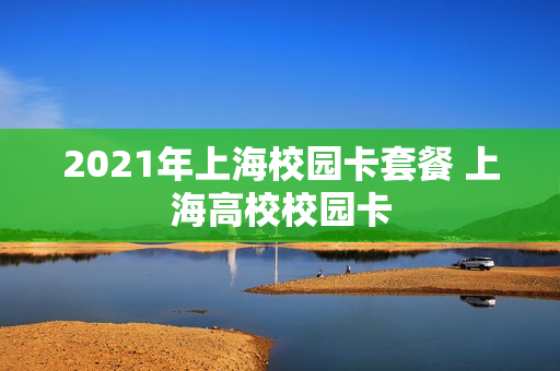 2021年上海校园卡套餐 上海高校校园卡