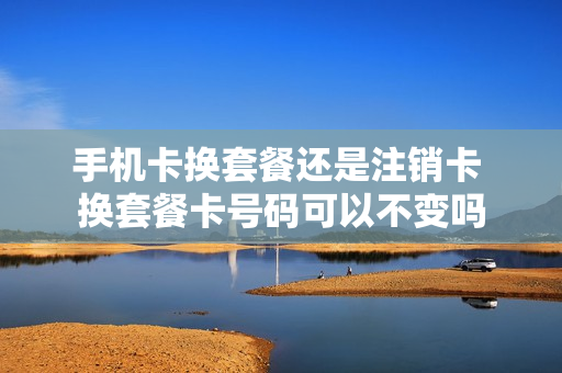 手机卡换套餐还是注销卡 换套餐卡号码可以不变吗