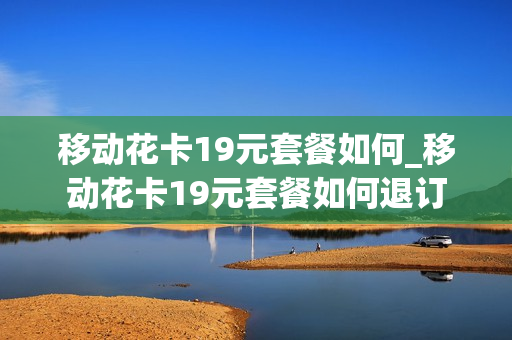 移动花卡19元套餐如何_移动花卡19元套餐如何退订