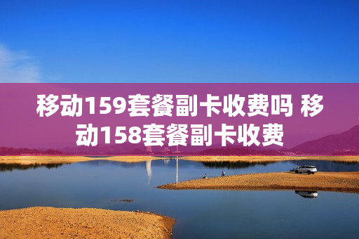 移动159套餐副卡收费吗 移动158套餐副卡收费