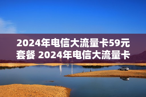 2024年电信大流量卡59元套餐 2024年电信大流量卡59元套餐有哪些
