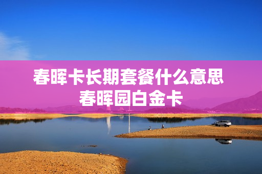 春晖卡长期套餐什么意思 春晖园白金卡