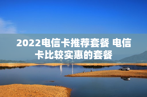 2022电信卡推荐套餐 电信卡比较实惠的套餐