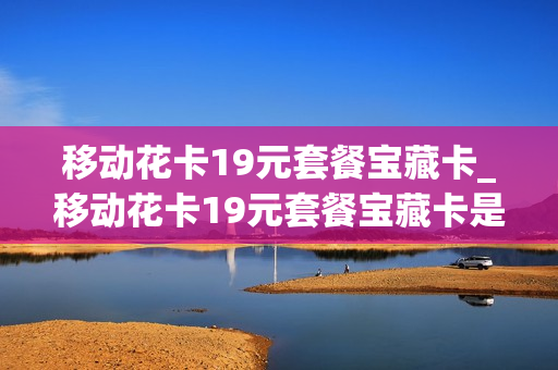 移动花卡19元套餐宝藏卡_移动花卡19元套餐宝藏卡是真的吗
