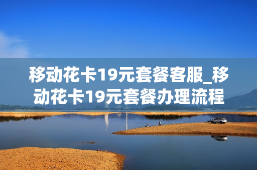 移动花卡19元套餐客服_移动花卡19元套餐办理流程
