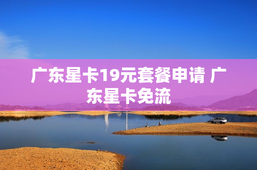 广东星卡19元套餐申请 广东星卡免流