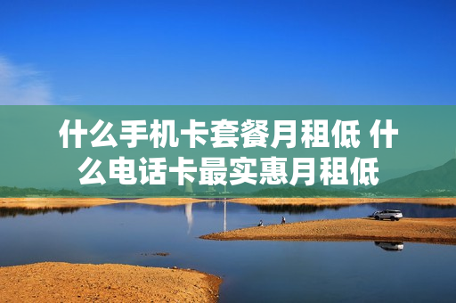 什么手机卡套餐月租低 什么电话卡最实惠月租低